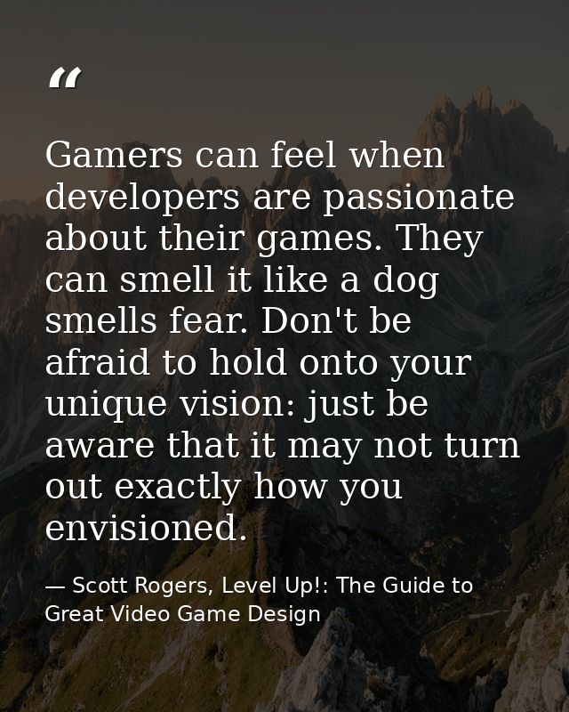 Gamers can feel when developers are passionate about their games. They can smell it like a dog smells fear. Don't be afr — Scott Rogers, Level Up!: The Guide to Great Video Game Design