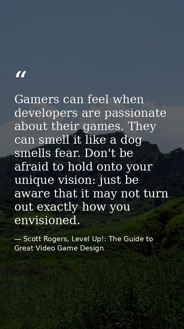 Gamers can feel when developers are passionate about their games. They can smell it like a dog smells fear. Don't be afr — Scott Rogers, Level Up!: The Guide to Great Video Game Design