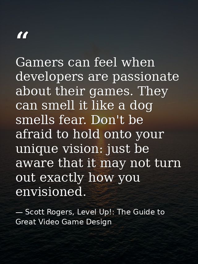 Gamers can feel when developers are passionate about their games. They can smell it like a dog smells fear. Don't be afr — Scott Rogers, Level Up!: The Guide to Great Video Game Design