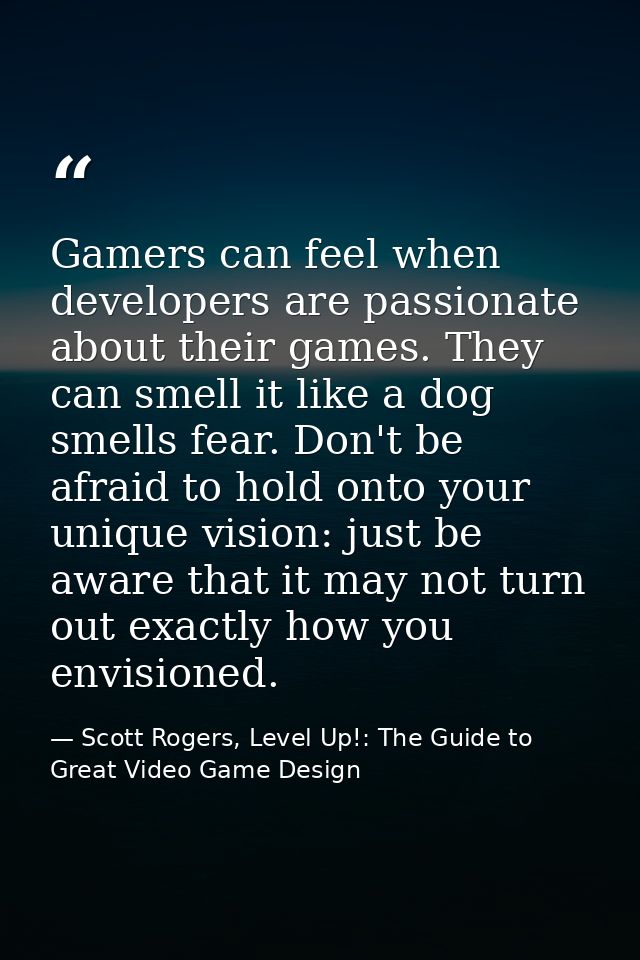 Gamers can feel when developers are passionate about their games. They can smell it like a dog smells fear. Don't be afr — Scott Rogers, Level Up!: The Guide to Great Video Game Design