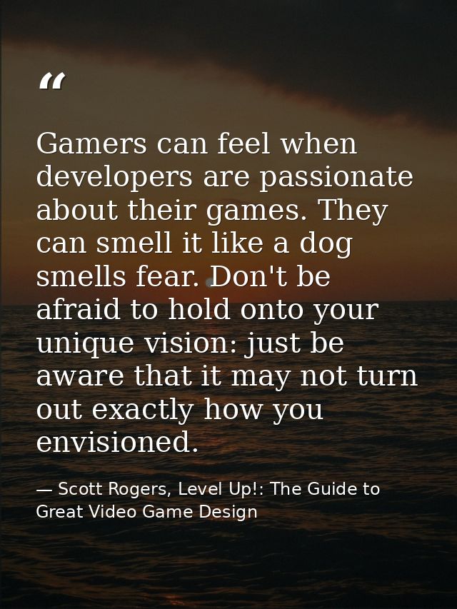 Gamers can feel when developers are passionate about their games. They can smell it like a dog smells fear. Don't be afr — Scott Rogers, Level Up!: The Guide to Great Video Game Design