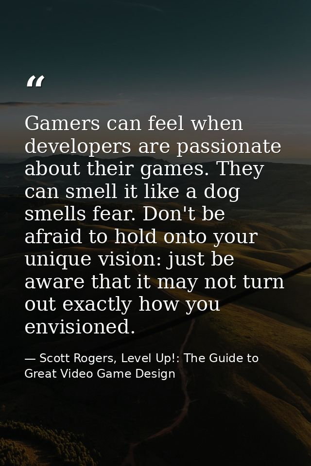 Gamers can feel when developers are passionate about their games. They can smell it like a dog smells fear. Don't be afr — Scott Rogers, Level Up!: The Guide to Great Video Game Design