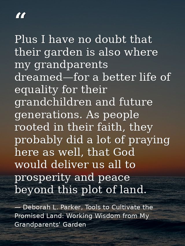 Plus I have no doubt that their garden is also where my grandparents dreamed—for a better life of equality for their gra — Deborah L. Parker, Tools to Cultivate the Promised Land: Working Wisdom from My Grandparents' Garden