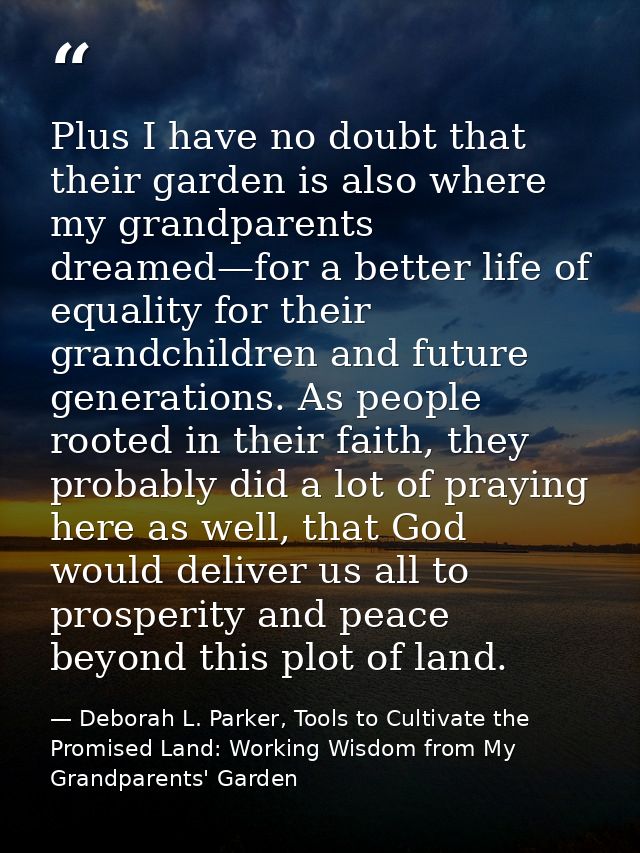 Plus I have no doubt that their garden is also where my grandparents dreamed—for a better life of equality for their gra — Deborah L. Parker, Tools to Cultivate the Promised Land: Working Wisdom from My Grandparents' Garden