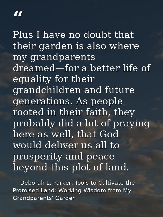 Plus I have no doubt that their garden is also where my grandparents dreamed—for a better life of equality for their gra — Deborah L. Parker, Tools to Cultivate the Promised Land: Working Wisdom from My Grandparents' Garden