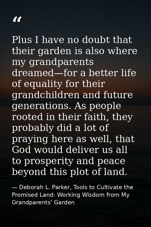 Plus I have no doubt that their garden is also where my grandparents dreamed—for a better life of equality for their gra — Deborah L. Parker, Tools to Cultivate the Promised Land: Working Wisdom from My Grandparents' Garden
