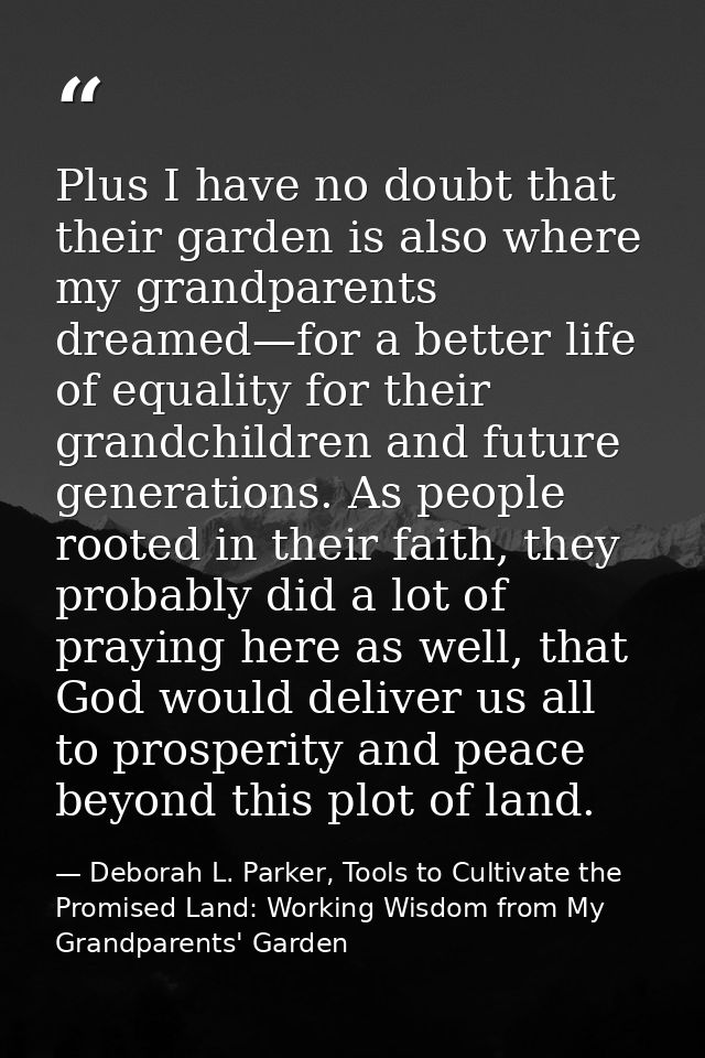 Plus I have no doubt that their garden is also where my grandparents dreamed—for a better life of equality for their gra — Deborah L. Parker, Tools to Cultivate the Promised Land: Working Wisdom from My Grandparents' Garden
