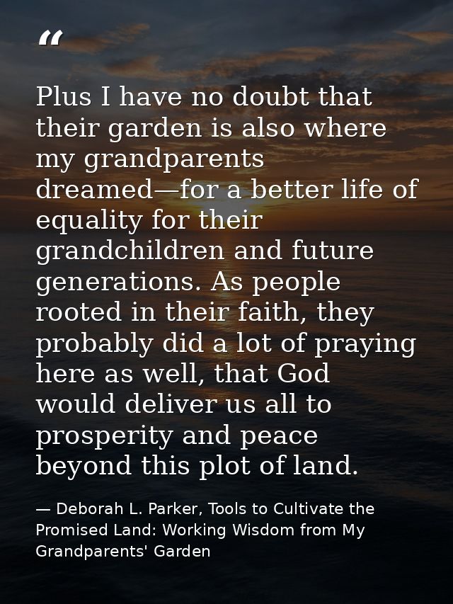 Plus I have no doubt that their garden is also where my grandparents dreamed—for a better life of equality for their gra — Deborah L. Parker, Tools to Cultivate the Promised Land: Working Wisdom from My Grandparents' Garden