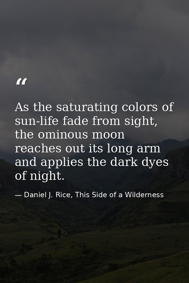 As the saturating colors of sun-life fade from sight, the ominous moon reaches out its long arm and applies the dark dye — Daniel J. Rice, This Side of a Wilderness