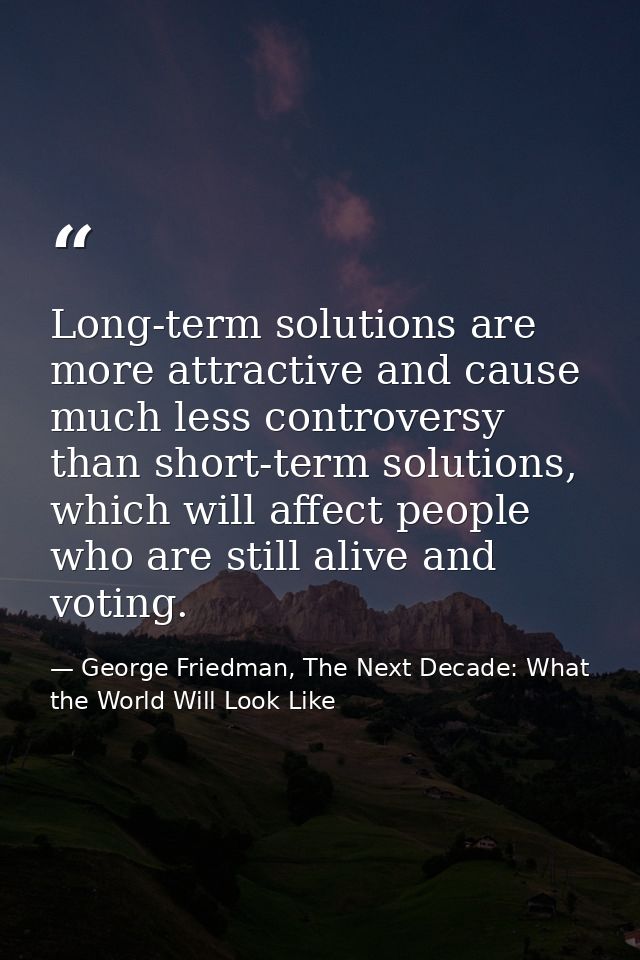 Long-term solutions are more attractive and cause much less controversy than short-term solutions, which will affect peo — George Friedman, The Next Decade: What the World Will Look Like