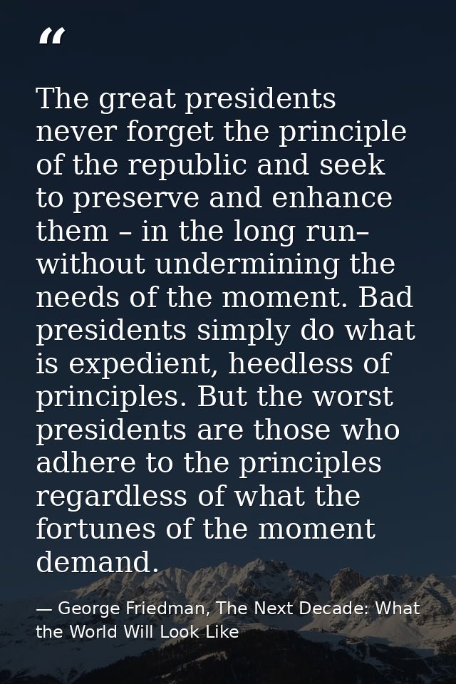 The great presidents never forget the principle of the republic and seek to preserve and enhance them – in the long run– — George Friedman, The Next Decade: What the World Will Look Like