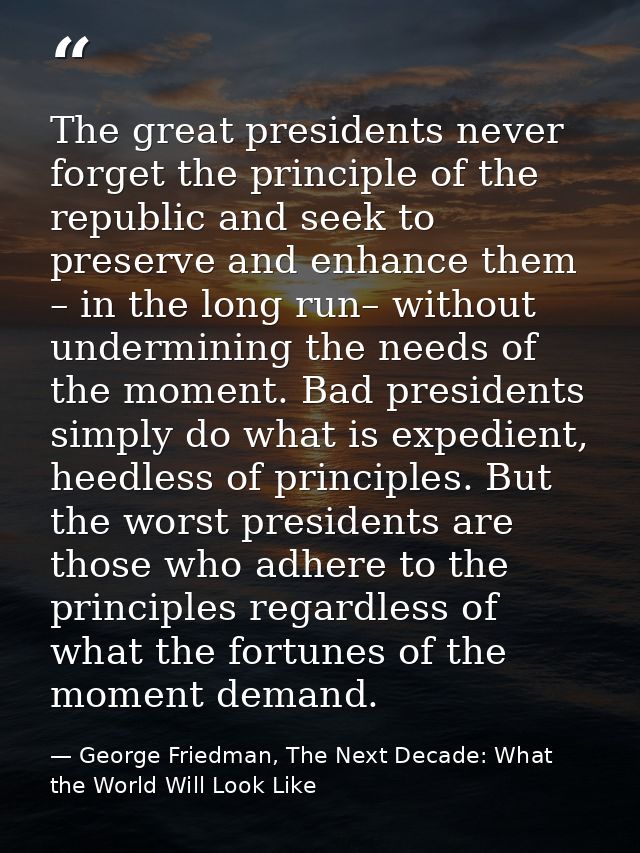 The great presidents never forget the principle of the republic and seek to preserve and enhance them – in the long run– — George Friedman, The Next Decade: What the World Will Look Like