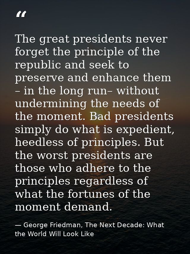 The great presidents never forget the principle of the republic and seek to preserve and enhance them – in the long run– — George Friedman, The Next Decade: What the World Will Look Like