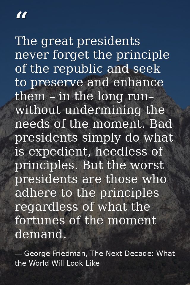The great presidents never forget the principle of the republic and seek to preserve and enhance them – in the long run– — George Friedman, The Next Decade: What the World Will Look Like