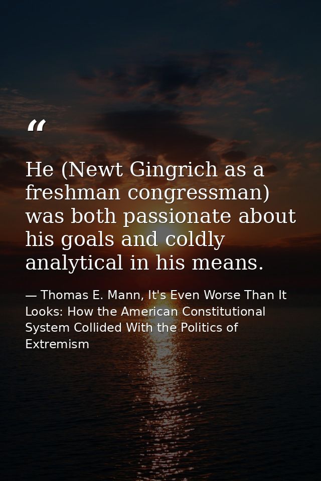 He (Newt Gingrich as a freshman congressman) was both passionate about his goals and coldly analytical in his means. — Thomas E. Mann, It's Even Worse Than It Looks: How the American Constitutional System Collided With the Politics of Extremism