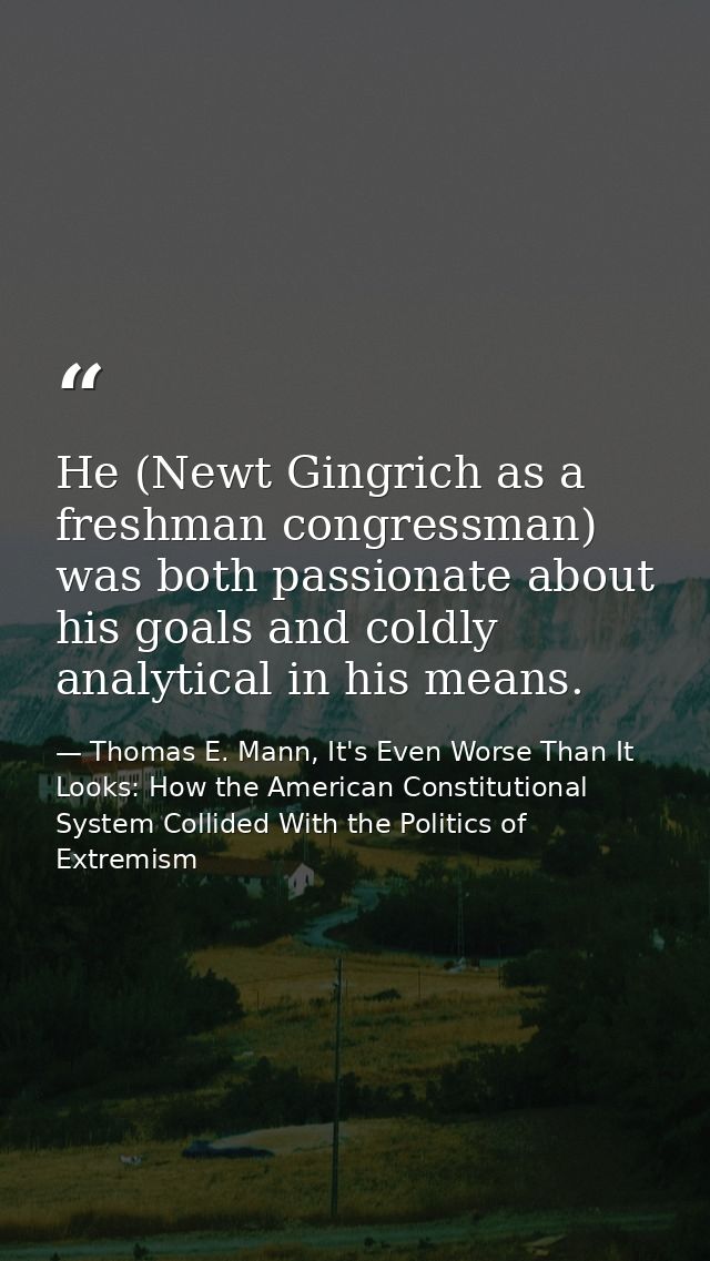 He (Newt Gingrich as a freshman congressman) was both passionate about his goals and coldly analytical in his means. — Thomas E. Mann, It's Even Worse Than It Looks: How the American Constitutional System Collided With the Politics of Extremism