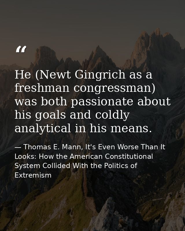 He (Newt Gingrich as a freshman congressman) was both passionate about his goals and coldly analytical in his means. — Thomas E. Mann, It's Even Worse Than It Looks: How the American Constitutional System Collided With the Politics of Extremism