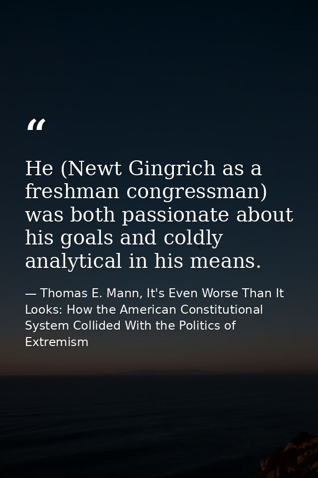 He (Newt Gingrich as a freshman congressman) was both passionate about his goals and coldly analytical in his means. — Thomas E. Mann, It's Even Worse Than It Looks: How the American Constitutional System Collided With the Politics of Extremism