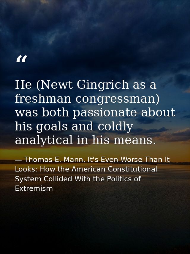 He (Newt Gingrich as a freshman congressman) was both passionate about his goals and coldly analytical in his means. — Thomas E. Mann, It's Even Worse Than It Looks: How the American Constitutional System Collided With the Politics of Extremism