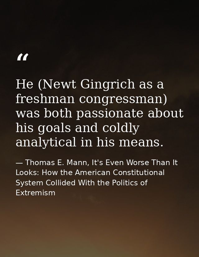 He (Newt Gingrich as a freshman congressman) was both passionate about his goals and coldly analytical in his means. — Thomas E. Mann, It's Even Worse Than It Looks: How the American Constitutional System Collided With the Politics of Extremism