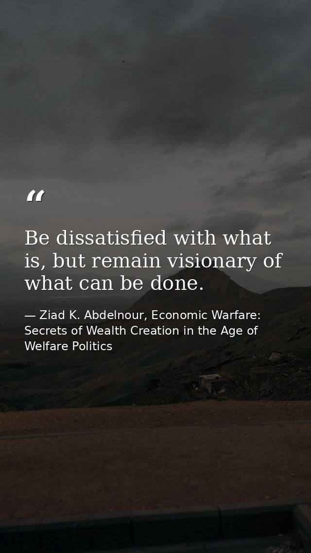 Be dissatisfied with what is, but remain visionary of what can be done. — Ziad K. Abdelnour, Economic Warfare: Secrets of Wealth Creation in the Age of Welfare Politics