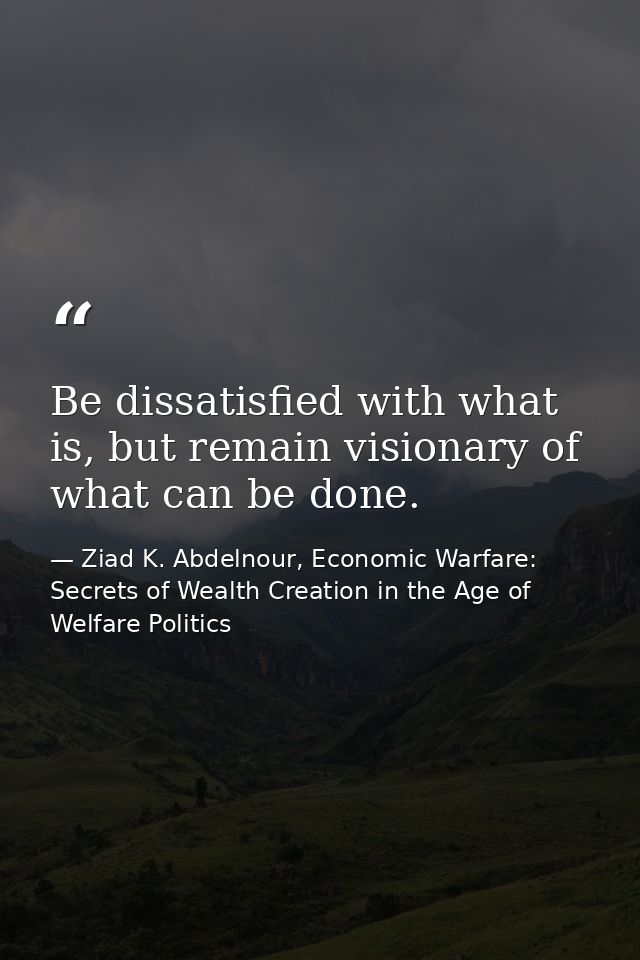 Be dissatisfied with what is, but remain visionary of what can be done. — Ziad K. Abdelnour, Economic Warfare: Secrets of Wealth Creation in the Age of Welfare Politics