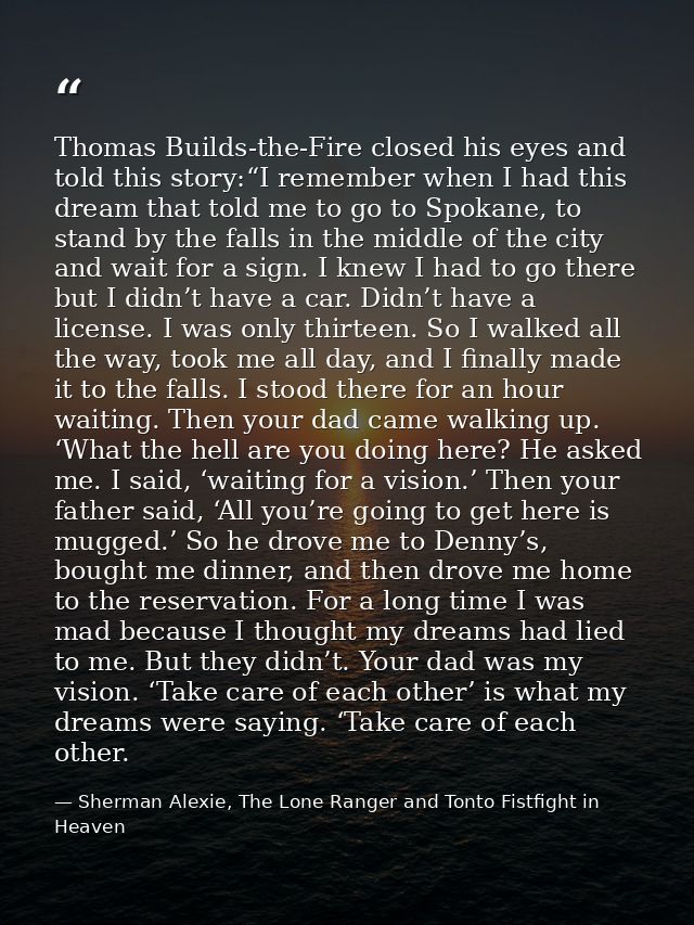Thomas Builds-the-Fire closed his eyes and told this story:“I remember when I had this dream that told me to go to Spoka — Sherman Alexie, The Lone Ranger and Tonto Fistfight in Heaven