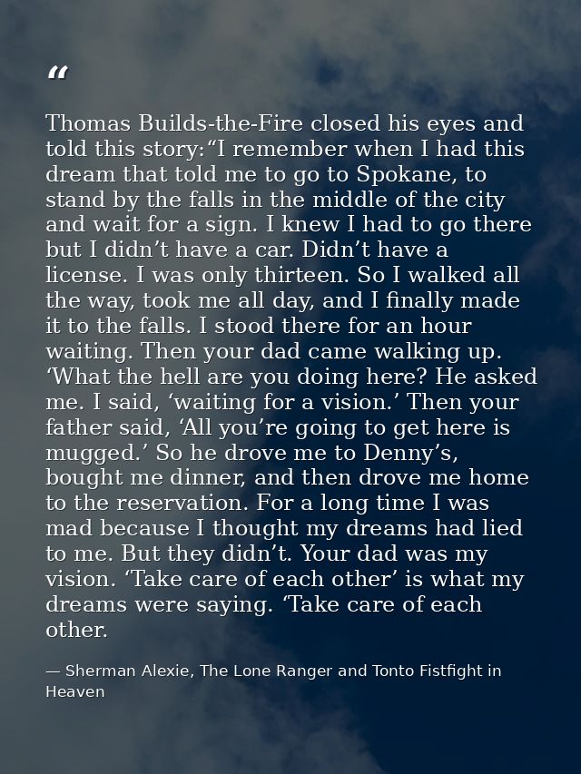 Thomas Builds-the-Fire closed his eyes and told this story:“I remember when I had this dream that told me to go to Spoka — Sherman Alexie, The Lone Ranger and Tonto Fistfight in Heaven