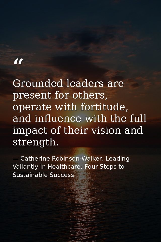 Grounded leaders are present for others, operate with fortitude, and influence with the full impact of their vision and  — Catherine Robinson-Walker, Leading Valiantly in Healthcare: Four Steps to Sustainable Success