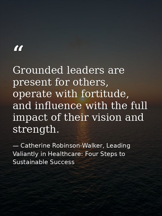 Grounded leaders are present for others, operate with fortitude, and influence with the full impact of their vision and  — Catherine Robinson-Walker, Leading Valiantly in Healthcare: Four Steps to Sustainable Success