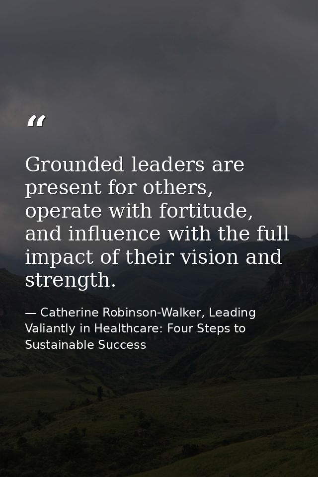 Grounded leaders are present for others, operate with fortitude, and influence with the full impact of their vision and  — Catherine Robinson-Walker, Leading Valiantly in Healthcare: Four Steps to Sustainable Success