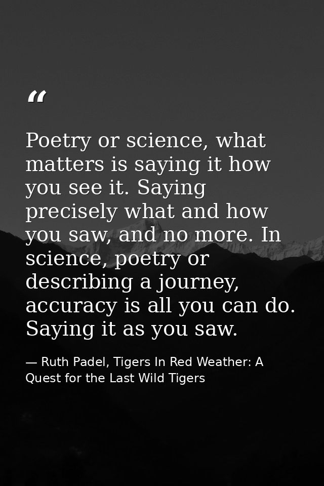 Poetry or science, what matters is saying it how you see it. Saying precisely what and how you saw, and no more. In scie — Ruth Padel, Tigers In Red Weather: A Quest for the Last Wild Tigers