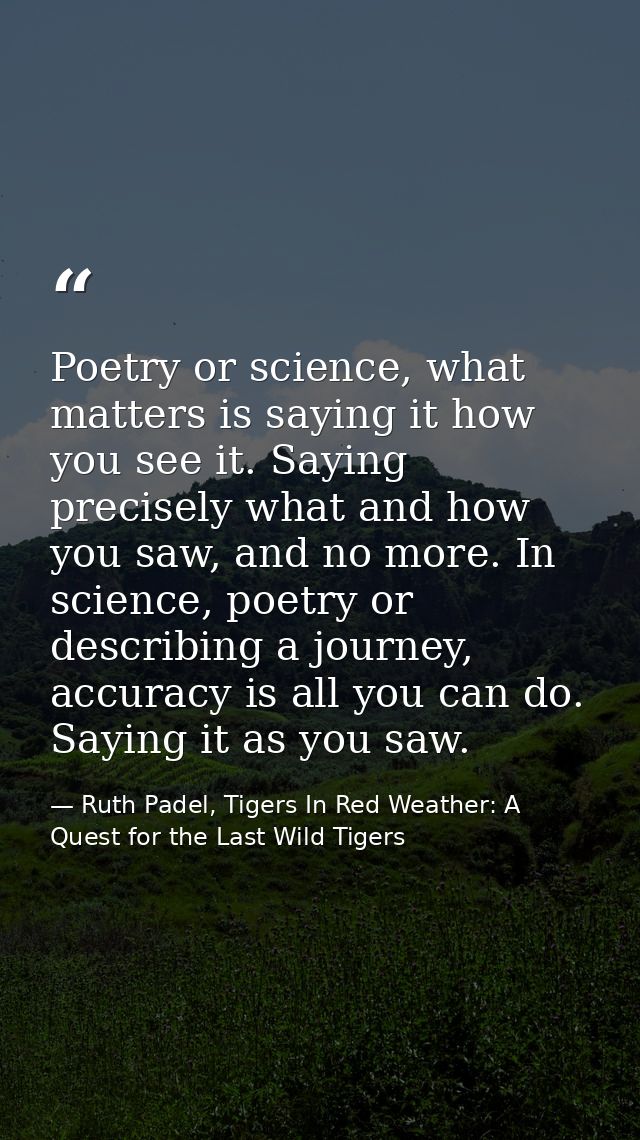 Poetry or science, what matters is saying it how you see it. Saying precisely what and how you saw, and no more. In scie — Ruth Padel, Tigers In Red Weather: A Quest for the Last Wild Tigers