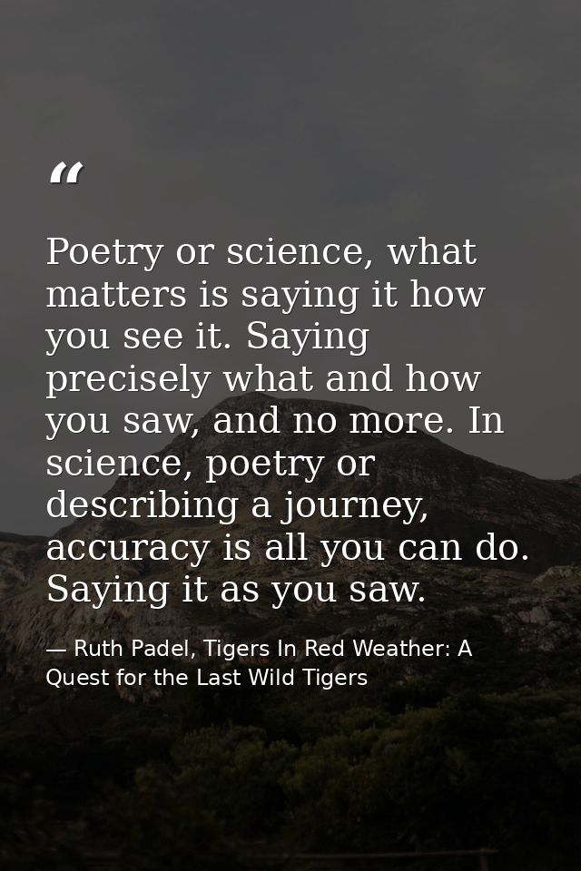 Poetry or science, what matters is saying it how you see it. Saying precisely what and how you saw, and no more. In scie — Ruth Padel, Tigers In Red Weather: A Quest for the Last Wild Tigers