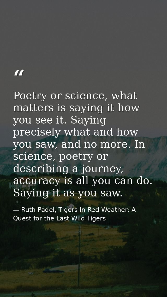 Poetry or science, what matters is saying it how you see it. Saying precisely what and how you saw, and no more. In scie — Ruth Padel, Tigers In Red Weather: A Quest for the Last Wild Tigers