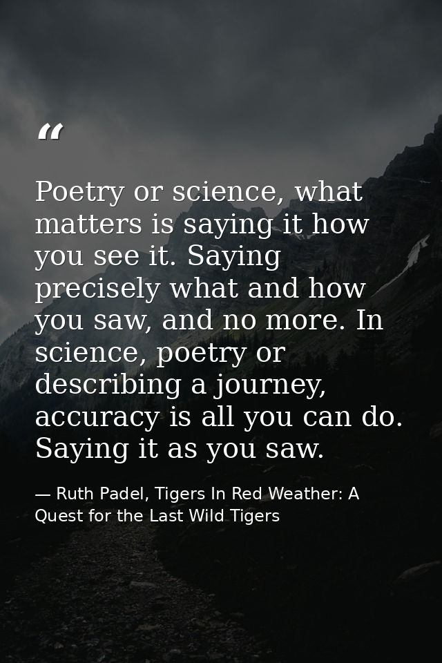 Poetry or science, what matters is saying it how you see it. Saying precisely what and how you saw, and no more. In scie — Ruth Padel, Tigers In Red Weather: A Quest for the Last Wild Tigers
