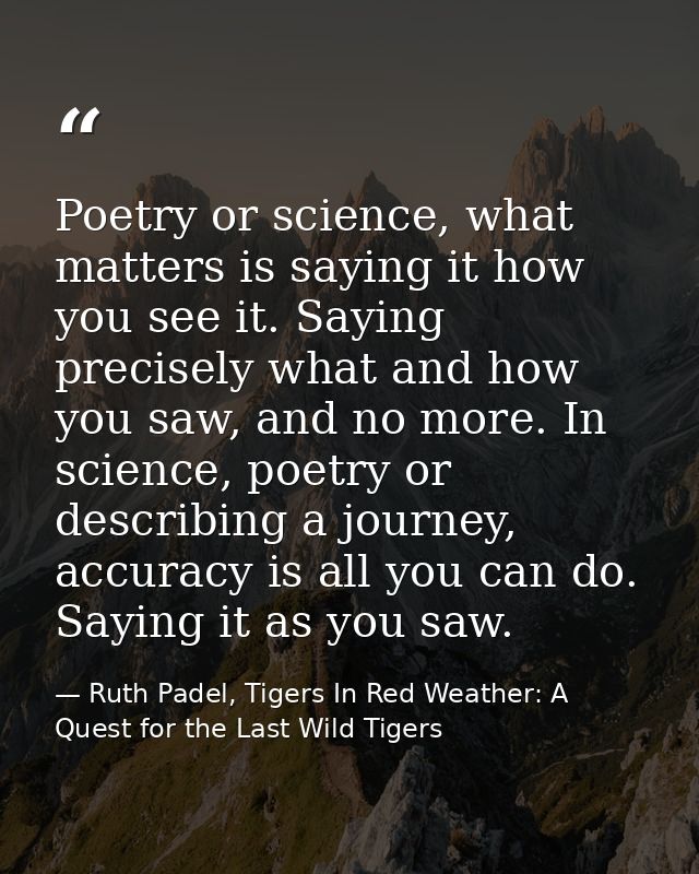 Poetry or science, what matters is saying it how you see it. Saying precisely what and how you saw, and no more. In scie — Ruth Padel, Tigers In Red Weather: A Quest for the Last Wild Tigers