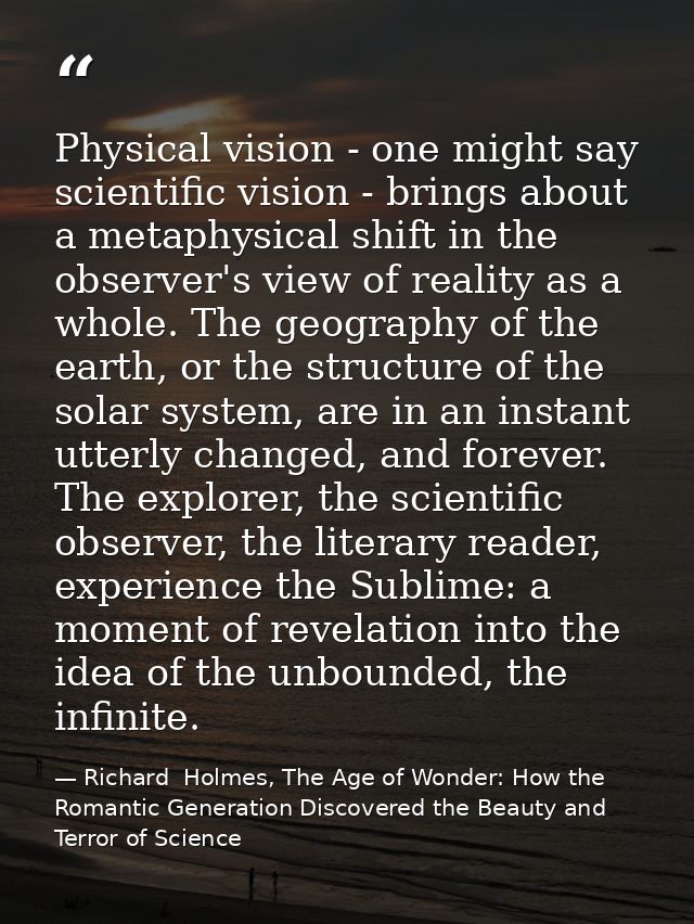 Physical vision - one might say scientific vision - brings about a metaphysical shift in the observer's view of reality  — Richard  Holmes, The Age of Wonder: How the Romantic Generation Discovered the Beauty and Terror of Science