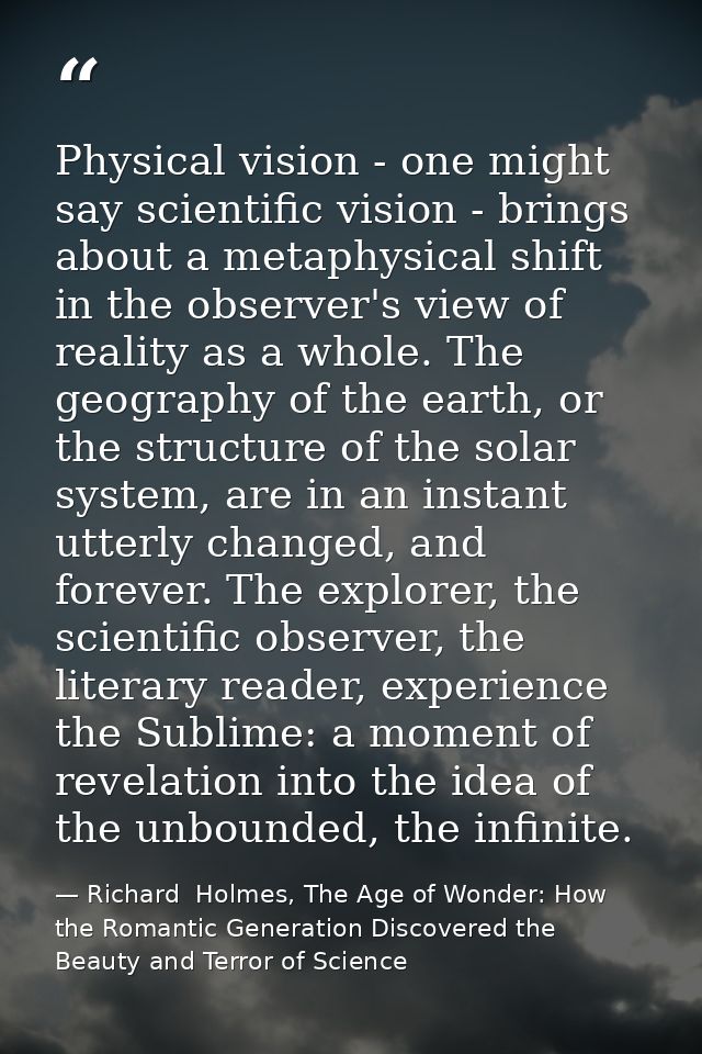 Physical vision - one might say scientific vision - brings about a metaphysical shift in the observer's view of reality  — Richard  Holmes, The Age of Wonder: How the Romantic Generation Discovered the Beauty and Terror of Science