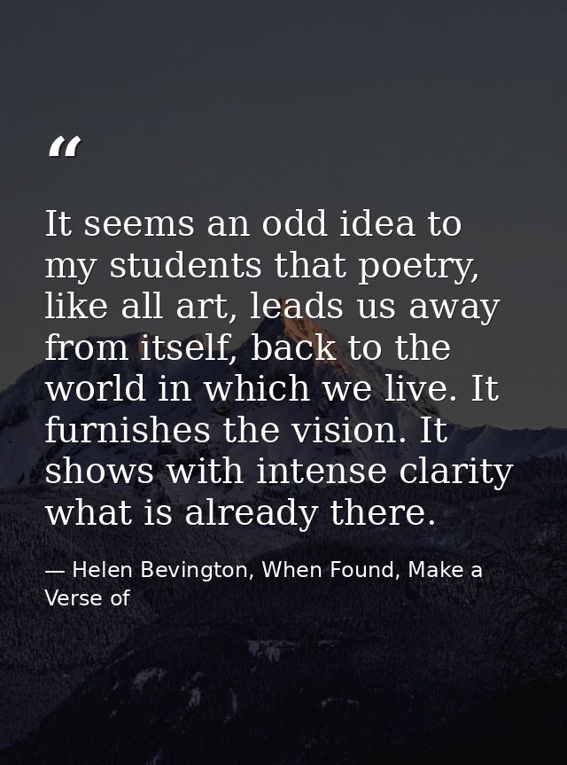 It seems an odd idea to my students that poetry, like all art, leads us away from itself, back to the world in which we  — Helen Bevington, When Found, Make a Verse of