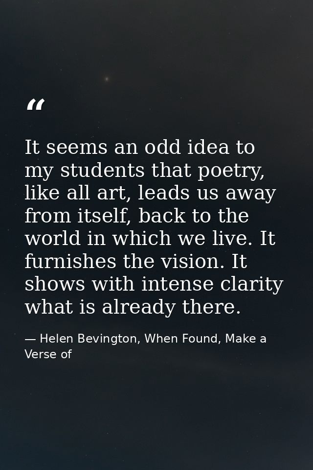 It seems an odd idea to my students that poetry, like all art, leads us away from itself, back to the world in which we  — Helen Bevington, When Found, Make a Verse of