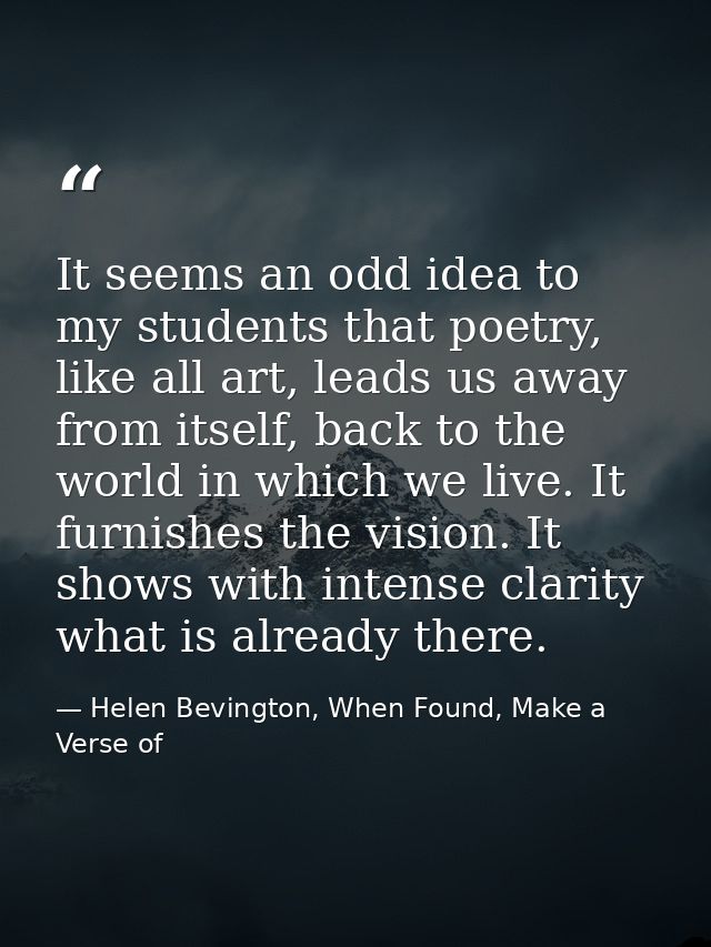 It seems an odd idea to my students that poetry, like all art, leads us away from itself, back to the world in which we  — Helen Bevington, When Found, Make a Verse of