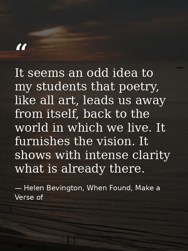 It seems an odd idea to my students that poetry, like all art, leads us away from itself, back to the world in which we  — Helen Bevington, When Found, Make a Verse of