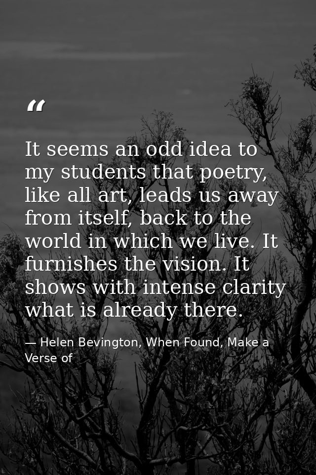 It seems an odd idea to my students that poetry, like all art, leads us away from itself, back to the world in which we  — Helen Bevington, When Found, Make a Verse of