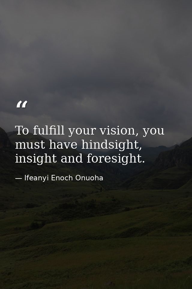 To fulfill your vision, you must have hindsight, insight and foresight. — Ifeanyi Enoch Onuoha