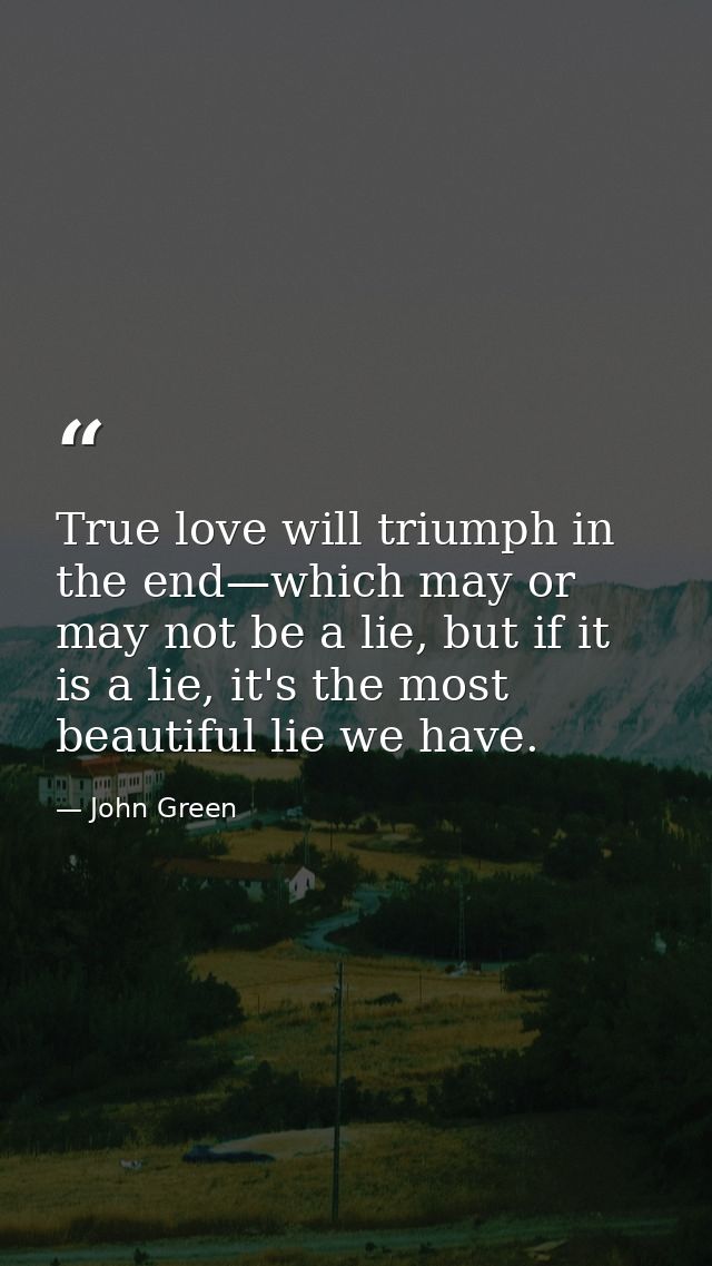 True love will triumph in the end—which may or may not be a lie, but if it is a lie, it's the most beautiful lie we have — John Green