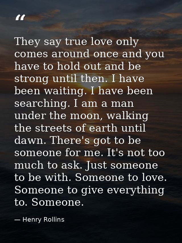 They say true love only comes around once and you have to hold out and be strong until then. I have been waiting. I have — Henry Rollins