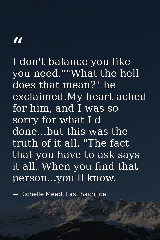 I don't balance you like you need.""What the hell does that mean?" he exclaimed.My heart ached for him, and I was so sor — Richelle Mead, Last Sacrifice