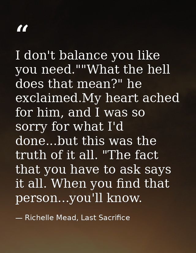 I don't balance you like you need.""What the hell does that mean?" he exclaimed.My heart ached for him, and I was so sor — Richelle Mead, Last Sacrifice