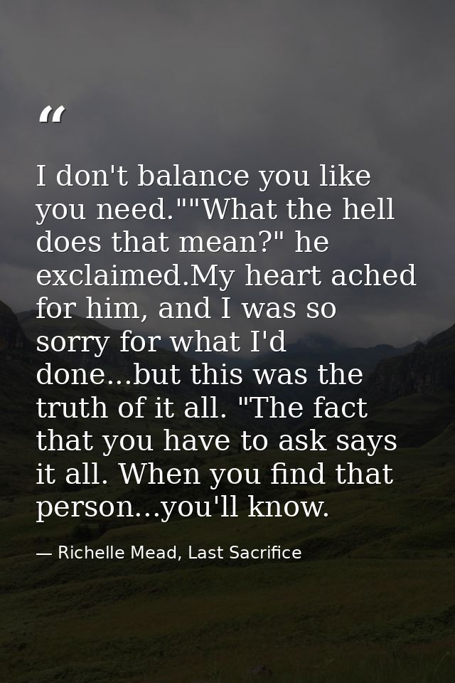 I don't balance you like you need.""What the hell does that mean?" he exclaimed.My heart ached for him, and I was so sor — Richelle Mead, Last Sacrifice